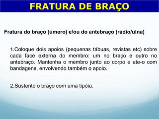 Fratura do braço (úmero) e/ou do antebraço (rádio/ulna)
1.Coloque dois apoios (pequenas tábuas, revistas etc) sobre
cada face externa do membro: um no braço e outro no
antebraço. Mantenha o membro junto ao corpo e ate-o com
bandagens, envolvendo também o apoio.
2.Sustente o braço com uma tipóia.
FRATURA DE BRAÇO
 
