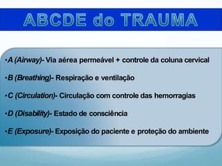 •A(Airway)- Via aérea permeável + controle da coluna cervical
•B (Breathing)- Respiração e ventilação
•C (Circulation)- Circulação com controle das hemorragias
•D (Disability)- Estado de consciência
•E (Exposure)- Exposição do paciente e proteção do ambiente
 