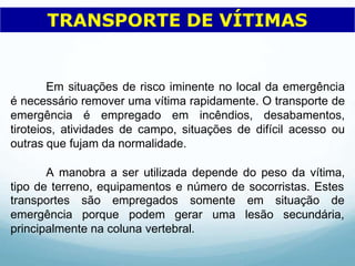 Em situações de risco iminente no local da emergência
é necessário remover uma vítima rapidamente. O transporte de
emergência é empregado em incêndios, desabamentos,
tiroteios, atividades de campo, situações de difícil acesso ou
outras que fujam da normalidade.
A manobra a ser utilizada depende do peso da vítima,
tipo de terreno, equipamentos e número de socorristas. Estes
transportes são empregados somente
emergência porque podem gerar uma
em situação de
lesão secundária,
principalmente na coluna vertebral.
TRANSPORTE DE VÍTIMAS
 