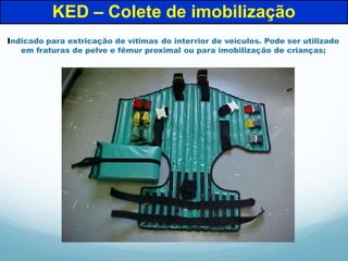 Indicado para extricação de vítimas do interrior de veículos. Pode ser utilizado
em fraturas de pelve e fêmur proximal ou para imobilização de crianças;
KED – Colete de imobilização
 
