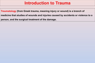 Traumatology (from Greek trauma, meaning injury or wound) is a branch of
medicine that studies of wounds and injuries caused by accidents or violence to a
person, and the surgical treatment of the damage.
Introduction to Trauma
 