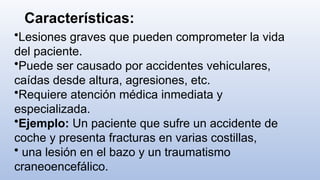 Características:
•Lesiones graves que pueden comprometer la vida
del paciente.
•Puede ser causado por accidentes vehiculares,
caídas desde altura, agresiones, etc.
•Requiere atención médica inmediata y
especializada.
•Ejemplo: Un paciente que sufre un accidente de
coche y presenta fracturas en varias costillas,
• una lesión en el bazo y un traumatismo
craneoencefálico.
 