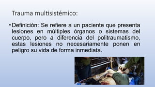 Trauma multisistémico:
•Definición: Se refiere a un paciente que presenta
lesiones en múltiples órganos o sistemas del
cuerpo, pero a diferencia del politraumatismo,
estas lesiones no necesariamente ponen en
peligro su vida de forma inmediata.
 