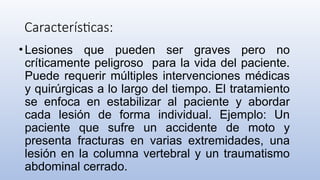 Características:
•Lesiones que pueden ser graves pero no
críticamente peligroso para la vida del paciente.
Puede requerir múltiples intervenciones médicas
y quirúrgicas a lo largo del tiempo. El tratamiento
se enfoca en estabilizar al paciente y abordar
cada lesión de forma individual. Ejemplo: Un
paciente que sufre un accidente de moto y
presenta fracturas en varias extremidades, una
lesión en la columna vertebral y un traumatismo
abdominal cerrado.
 