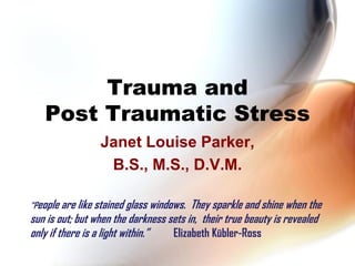 Trauma and
   Post Traumatic Stress
                 Janet Louise Parker,
                  B.S., M.S., D.V.M.

“People are like stained glass windows. They sparkle and shine when the
sun is out; but when the darkness sets in, their true beauty is revealed
only if there is a light within.”  Elizabeth Kübler-Ross
 
