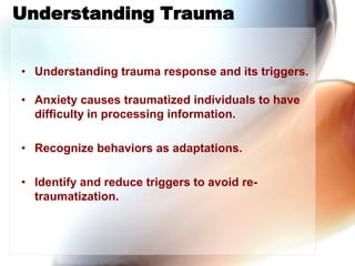 Understanding Trauma,[object Object],Understanding trauma response and its triggers.,[object Object],Anxiety causes traumatized individuals to have  difficulty in processing information. ,[object Object],Recognize behaviors as adaptations.,[object Object],Identify and reduce triggers to avoid re-traumatization.,[object Object]
