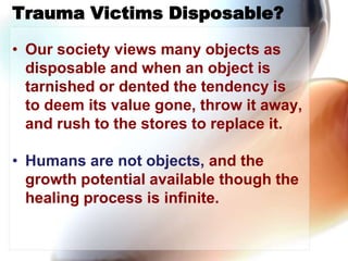 Trauma Victims Disposable?,[object Object],Our society views many objects as disposable and when an object is tarnished or dented the tendency is to deem its value gone, throw it away, and rush to the stores to replace it. ,[object Object],Humans are not objects, and the growth potential available though the healing process is infinite.,[object Object]