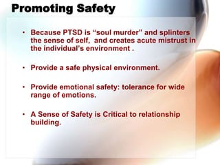  Promoting Safety,[object Object],Because PTSD is “soul murder” and splinters the sense of self,  and creates acute mistrust in the individual’s environment .,[object Object],Provide a safe physical environment.,[object Object],Provide emotional safety: tolerance for wide range of emotions.,[object Object],A Sense of Safety is Critical to relationship building.,[object Object]