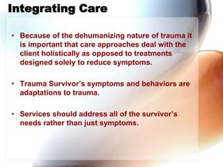 Integrating Care,[object Object],Because of the dehumanizing nature of trauma it is important that care approaches deal with the client holistically as opposed to treatments designed solely to reduce symptoms. ,[object Object],Trauma Survivor’s symptoms and behaviors are adaptations to trauma.,[object Object],Services should address all of the survivor’s needs rather than just symptoms.,[object Object]