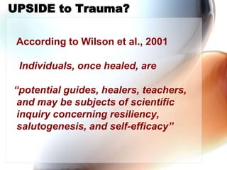    According to Wilson et al., 2001 ,[object Object],    Individuals, once healed, are ,[object Object],  “potential guides, healers, teachers, and may be subjects of scientific inquiry concerning resiliency, salutogenesis, and self-efficacy”,[object Object],UPSIDE to Trauma?,[object Object]