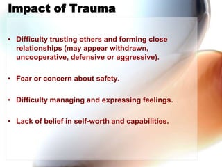 Impact of Trauma,[object Object],Difficulty trusting others and forming close relationships (may appear withdrawn, uncooperative, defensive or aggressive).,[object Object],Fear or concern about safety. ,[object Object],Difficulty managing and expressing feelings.,[object Object],Lack of belief in self-worth and capabilities.,[object Object]