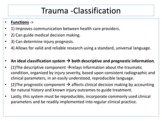 Trauma -Classification
• Functions ->
• 1) Improves communication between health care providers.
• 2) Can guide medical decision making.
• 3) Can determine injury prognosis.
• 4) Allows for valid and reliable research using a standard, universal language.
• An ideal classification system  both descriptive and prognostic information.
• (1)The descriptive component relays information about the traumatic
condition, organized by injury severity, based upon consistent radiographic and
clinical parameters, in an easily understood, reproducible language.
• (2)The prognostic component  affects clinical decision making by accounting
for natural history and known injury outcomes to guide treatment.
• Lastly, this system must be reproducible, incorporate commonly used clinical
parameters and be readily implemented into regular clinical practice.
 