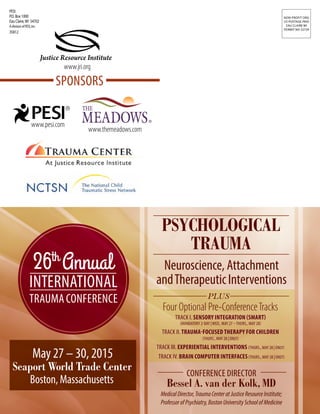 PSYCHOLOGICAL
TRAUMA
Neuroscience, Attachment
andTherapeuticInterventions
CONFERENCE DIRECTOR
Bessel A. van der Kolk, MD
MedicalDirector,TraumaCenteratJusticeResourceInstitute;
ProfessorofPsychiatry,BostonUniversitySchoolofMedicine
May 27 – 30, 2015
SPONSORS
Seaport World Trade Center
Boston, Massachusetts
26th
Annual
INTERNATIONAL
TRAUMACONFERENCE
PESI
P.O. Box 1000
Eau Claire,WI 54702
AdivisionofPESI,Inc.
35812
NON-PROFIT ORG
US POSTAGE PAID
EAU CLAIRE WI
PERMIT NO 32729
www.pesi.com
www.themeadows.com
www.jri.org
Justice Resource Institute
PLUS
Four Optional Pre-ConferenceTracks
TRACK I. SENSORY INTEGRATION (SMART)
(MANDATORY 2-DAY |WED., MAY 27 –THURS., MAY 28)
TRACK II. TRAUMA-FOCUSED THERAPY FOR CHILDREN
(THURS., MAY 28 | ONLY)
TRACK IV. BRAIN COMPUTER INTERFACES(THURS., MAY 28 | ONLY)
TRACK III. EXPERIENTIAL INTERVENTIONS (THURS., MAY 28 | ONLY)
 
