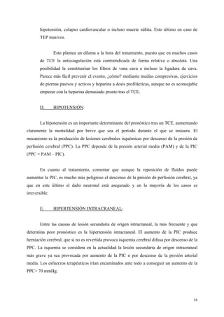 hipotensión, colapso cardiovascular o incluso muerte súbita. Esto último en caso de
       TEP masivos.


                Esto plantea un dilema a la hora del tratamiento, puesto que en muchos casos
       de TCE la anticoagulación está contraindicada de forma relativa o absoluta. Una
       posibilidad la constituirían los filtros de vena cava e incluso la ligadura de cava.
       Parece más fácil prevenir el evento, ¿cómo? mediante medias compresivas, ejercicios
       de piernas pasivos y activos y heparina a dosis profilácticas, aunque no es aconsejable
       empezar con la heparina demasiado pronto tras el TCE.


       D.       HIPOTENSIÓN:


       La hipotensión es un importante determinante del pronóstico tras un TCE, aumentando
claramente la mortalidad por breve que sea el período durante el que se instaura. El
mecanismo es la producción de lesiones cerebrales isquémicas por descenso de la presión de
perfusión cerebral (PPC). La PPC depende de la presión arterial media (PAM) y de la PIC
(PPC = PAM – PIC).


       En cuanto al tratamiento, comentar que aunque la reposición de fluidos puede
aumentar la PIC, es mucho más peligroso el descenso de la presión de perfusión cerebral, ya
que en este último el daño neuronal está asegurado y en la mayoría de los casos es
irreversible.


       E.       HIPERTENSIÓN INTRACRANEAL:


       Entre las causas de lesión secundaria de origen intracraneal, la más frecuente y que
determina peor pronóstico es la hipertensión intracraneal. El aumento de la PIC produce
herniación cerebral, que si no es revertida provoca isquemia cerebral difusa por descenso de la
PPC. La isquemia se considera en la actualidad la lesión secundaria de origen intracraneal
más grave ya sea provocada por aumento de la PIC o por descenso de la presión arterial
media. Los esfuerzos terapéuticos irían encaminados ante todo a conseguir un aumento de la
PPC> 70 mmHg.




                                                                                            16
 