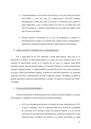 •   Cricotiroidectomía: es una técnica fácil de hacer, con un alto índice de aciertos
               (87%-100%) y una tasa baja de complicaciones (0%-15%) debidas,
               principalmente, a fallo para aislar la vía aérea o a colocación de la cánula en
               lugar inadecuado, y que se puede realizar con éxito en un tiempo que varía
               entre 30 segundos y 2 minutos, demostrando ser una técnica más rápida y fácil
               que la técnica percutánea.


           •   Drenaje torácico: Únicamente en el caso de neumotórax a tensión. La
               descompresión con aguja es un método fácil, requiere menos entrenamiento y
               experiencia y puede descomprimir parcial y temporalmente el neumotórax.


   B. CIRCULACIÓN Y CONTROL DE LA HEMORRAGIA:


       Frío y taquicardia en un TCE equivalen a shock hipovolémico, hasta que no se
demuestre lo contrario. El shock hipovolémico es el gran reto en la asistencia inicial. Con
sospecha de hipovolemia severa, en la mayoría de los casos, se requiere intervención
quirúrgica urgente, que solo puede recibirse en el hospital. Mientras se controla manualmente
cualquier sangrado externo, es imprescindible la canalización de dos vías venosas periféricas
de grueso calibre para perfundir líquidos, evitando las soluciones hipotónicas. Se aconsejan
soluciones de ClNa a concentraciones de 0,9% ó superiores (ringer o fisiológico); también se
pueden administrar soluciones hiperosmóticas y coloides. El objetivo es alcanzar una PAM>
70 mmHg.


   C. EVALUACIÓN NEUROLÓGICA:


       Consiste básicamente en la determinación de la escala de coma de Glasgow, el examen
de las pupilas y comprobar si existen signos de focalidad neurológica.


           •   GCS: ya comentada anteriormente, en función de la que clasificaremos el TCE
               en grave, moderado y leve. Es importante objetivar si se parte de una pérdida
               de conciencia en el momento inicial con posterior mejoría o si el nivel de
               conciencia ha ido empeorando paulatinamente a partir del traumatismo, lo que
               implicaría daño secundario del encéfalo. Los sujetos que hablan en algún

                                                                                             22
 