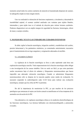 momento actual todos los centros sanitarios de atención al traumatizado disponen de scanner,
la radiografía simple no tiene ningún interés.


       Una vez realizada la valoración de funciones respiratoria y circulatoria y descartada la
inestabilidad espinal, el scanner cerebral analizado con ventanas para tejidos blandos,
intermedias y para tejido óseo es el método de elección para valorar lesiones cerebrales.
Podemos diagnosticar con un amplio margen de seguridad las fracturas, hemorragias, efecto
de masa y cuerpos extraños.




V. MANEJO DEL TCE EN LAS UNIDADES DE CUIDADOS INTENSIVOS


       Se debe vigilar la función neurológica, irrigación cerebral y metabolismo del cerebro,
presión intracraneal y los parámetros sistémicos, ya comentados anteriormente, necesarios
para el mantenimiento de un riego sanguíneo y oxigenación adecuados al encéfalo.


       V.1. EXAMEN CLÍNICO:


       La vigilancia de la función neurológica se lleva a cabo repitiendo cada hora una
exploración neurológica sencilla. Todo empeoramiento de la función neurológica debe obligar
a una investigación de las causas tratables. Esto no suele ser fácil, ya que estos pacientes
suelen encontrarse bajo el efecto de sedantes y bloqueantes neuromusculares que hacen
imposible una adecuada valoración neurológica. Cuando se administran bloqueantes
neuromusculares sólo se dispone de la reacción pupilar como medio de evaluación. Es
necesario suspender la sedorrelajación cada 12-24 horas para realizar una evaluación
neurológica, siempre que las cifras de PIC lo permitan.


       De ahí la importancia de monitorizar la PIC, ya que muchos de los procesos
patológicos que amenazan al sujeto con lesión craneal se manifiestan en la fase temprana de la
anomalía con elevación de la PIC.


       Una alternativa a la vigilancia neurológica clínica es la medición electrofisiológica de
las funciones neurológicas. Las técnicas habituales son electroencefalografía y potenciales
evocados.

                                                                                            24
 