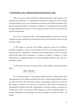 A-MANEJO DE LA PIC. HIPERTENSIÓN INTRACRANEAL (HIC)


         Entre las causas de lesión secundaria de origen intracraneal, la más frecuente y que
determina peor pronóstico es la hipertensión intracraneal. El aumento de la PIC produce
herniación cerebral, que si no es revertida provoca isquemia cerebral difusa por descenso de la
presión de perfusión cerebral. La isquemia se considera en la actualidad la lesión secundaria
de origen intracraneal más grave, ya sea provocada por aumento de la PIC o por descenso de
la presión arterial media.


         En el TCE, la presencia de HIC se debe fundamentalmente a presencia de lesiones
ocupantes de espacio, aumento del volumen intravascular o del extravascular, como en el caso
del edema cerebral.


         La PIC normal se sitúa entre 10-15 mmHg; valores por encima de 20 mmHg se
consideran patológicos. Aunque en todo paciente con TCE en coma debe presuponerse la
existencia de HIC, su diagnóstico y tratamiento precisa monitorización. La PIC es la presión
medida desde algún punto intracraneal y se registra en mmHg. La medición se realiza
habitualmente en ventrículos cerebrales o los espacios subdural o epidural y, raras veces, en el
parénquima cerebral.


         La PPC resulta de restar a la presión arterial media (PAM), la presión intracraneal
(PIC).
                         PPC= PAM-PIC


         En el individuo normal, el valor mínimo tolerable de PPC o umbral inferior de la
autorregulación es de 50 mmHg, por debajo de esta cifra, el flujo cerebral desciende. Cuando
los valores de PAM y PIC son normales, aunque sufran grandes variaciones, los valores de
PPC apenas se modifican. No ocurre así en presencia de TCE donde el mecanismo de
autorregulación cerebral está alterado, compensando en un primer momento con aumento de
la PAM, pero si la PIC va en ascenso, la PPC disminuye y se produce isquemia cerebral. Los
esfuerzos terapéuticos irían encaminados ante todo a conseguir un aumento de la PPC > 70
mmHg.



                                                                                             25
 