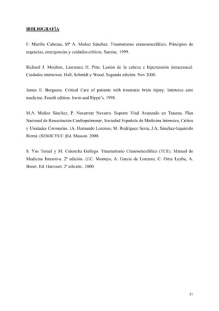 BIBLIOGRAFÍA


F. Murillo Cabezas, Mª A. Muñoz Sánchez. Traumatismo craneoencefálico. Principios de
urgencias, emergencias y cuidados críticos. Samiuc. 1999.


Richard J. Moulton, Lawrence H. Pitts. Lesión de la cabeza e hipertensión intracraneal.
Cuidados intensivos. Hall, Schmidt y Wood. Segunda edición. Nov 2000.


James E. Burguess. Critical Care of patients with traumatic brain injury. Intensive care
medicine. Fourth edition. Irwin and Rippe’s. 1998.


M.A. Muñoz Sánchez, P. Navarrete Navarro. Soporte Vital Avanzado en Trauma. Plan
Nacional de Resucitación Cardiopulmonar, Sociedad Española de Medicina Intensiva, Crítica
y Unidades Coronarias. (A. Hernando Lorenzo, M. Rodríguez Serra, J.A. Sánchez-Izquierdo
Riera). (SEMICYUC )Ed. Masson. 2000.


S. Yus Teruel y M. Cidoncha Gallego. Traumatismo Craneoencefálico (TCE). Manual de
Medicina Intensiva. 2ª edición. (J.C. Montejo, A. García de Lorenzo, C. Ortiz Leyba, A.
Bonet. Ed. Harcourt. 2ª edición.. 2000




                                                                                       31
 