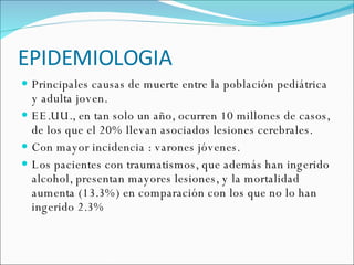 EPIDEMIOLOGIA Principales causas de muerte entre la población pediátrica y adulta joven. EE.UU., en tan solo un año, ocurren 10 millones de casos, de los que el 20% llevan asociados lesiones cerebrales.  Con mayor incidencia : varones jóvenes. Los pacientes con traumatismos, que además han ingerido alcohol, presentan mayores lesiones, y la mortalidad aumenta (13.3%) en comparación con los que no lo han ingerido 2.3% 