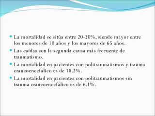 La mortalidad se sitúa entre 20-30%, siendo mayor entre los menores de 10 años y los mayores de 65 años. Las caídas son la segunda causa más frecuente de traumatismo.  La mortalidad en pacientes con politraumatismos y trauma craneoencefálico es de 18.2%.  La mortalidad en pacientes con politraumatismos sin trauma craneoencefálico es de 6.1%. 