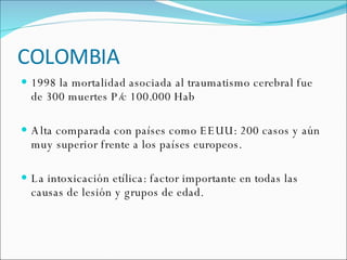 COLOMBIA 1998 la mortalidad asociada al traumatismo cerebral fue de 300 muertes P/c 100.000 Hab  Alta comparada con países como EEUU: 200 casos y aún muy superior frente a los países europeos. La intoxicación etílica: factor importante en todas las causas de lesión y grupos de edad. 