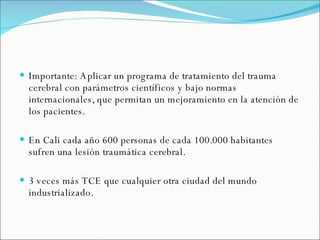 Importante: Aplicar un programa de tratamiento del trauma cerebral con parámetros científicos y bajo normas internacionales, que permitan un mejoramiento en la atención de los pacientes. En Cali cada año 600 personas de cada 100.000 habitantes sufren una lesión traumática cerebral. 3 veces más TCE que cualquier otra ciudad del mundo industrializado. 