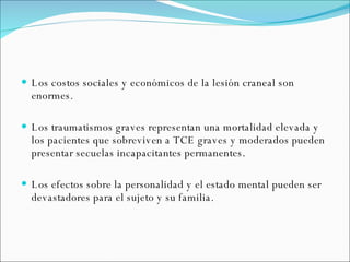 Los costos sociales y económicos de la lesión craneal son enormes.  Los traumatismos graves representan una mortalidad elevada y los pacientes que sobreviven a TCE graves y moderados pueden presentar secuelas incapacitantes permanentes. Los efectos sobre la personalidad y el estado mental pueden ser devastadores para el sujeto y su familia. 