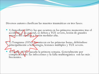 Diversos autores clasifican las muertes traumáticas en tres fases: 1) Inmediata (50%): las que ocurren en los primeros momentos tras el accidente, y en general, se deben a TCE severo, lesión de grandes vasos o del corazón y lesión medular alta. 2) Temprana (35%): Acontecen en las primeras horas, debiéndose principalmente a hemorragia, lesiones múltiples y TCE severo. 3) Tardía (15%): pasada la primera semana. Generalmente por complicaciones: las infecciones y la falla multiorgánica  son las más frecuentes. 