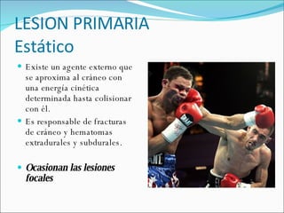 LESION PRIMARIA  Estático Existe un agente externo que se aproxima al cráneo con una energía cinética determinada hasta colisionar con él.  Es responsable de fracturas de cráneo y hematomas extradurales y subdurales.  Ocasionan las lesiones focales 