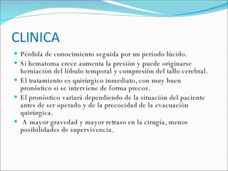 CLINICA Pérdida de conocimiento seguida por un período lúcido. Si hematoma crece aumenta la presión y puede originarse herniación del lóbulo temporal y compresión del tallo cerebral. El tratamiento es quirúrgico inmediato, con muy buen pronóstico si se interviene de forma precoz.  El pronóstico variará dependiendo de la situación del paciente antes de ser operado y de la precocidad de la evacuación quirúrgica. A mayor gravedad y mayor retraso en la cirugía, menos posibilidades de supervivencia. 