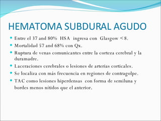 HEMATOMA SUBDURAL AGUDO Entre el 37 and 80%  HSA  ingresa con  Glasgow < 8. Mortalidad 57 and 68% con Qx. Ruptura de venas comunicantes entre la corteza cerebral y la duramadre. Laceraciones cerebrales o lesiones de arterias corticales.  Se localiza con más frecuencia en regiones de contragolpe.  TAC como lesiones hiperdensas  con forma de semiluna y bordes menos nítidos que el anterior .  