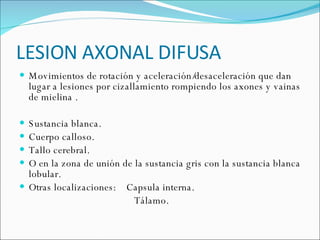 LESION AXONAL DIFUSA Movimientos de rotación y aceleración/desaceleración que dan lugar a lesiones por cizallamiento rompiendo los axones y vainas de mielina . Sustancia blanca. Cuerpo calloso. Tallo cerebral.  O en la zona de unión de la sustancia gris con la sustancia blanca lobular.  Otras localizaciones:  Capsula interna. Tálamo. 