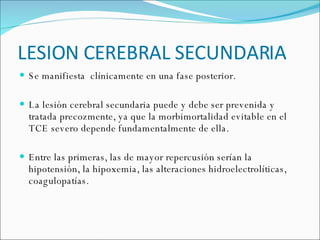 LESION CEREBRAL SECUNDARIA Se manifiesta  clínicamente en una fase posterior. La lesión cerebral secundaria puede y debe ser prevenida y tratada precozmente, ya que la morbimortalidad evitable en el TCE severo depende fundamentalmente de ella. Entre las primeras, las de mayor repercusión serían la hipotensión, la hipoxemia, las alteraciones hidroelectrolíticas, coagulopatías. 