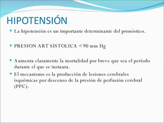 HIPOTENSIÓN La hipotensión es un importante determinante del pronóstico.  PRESION ART SISTOLICA < 90 mm Hg  Aumenta claramente la mortalidad por breve que sea el período durante el que se instaura. El mecanismo es la producción de lesiones cerebrales isquémicas por descenso de la presión de perfusión cerebral (PPC).  