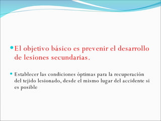 El objetivo básico es prevenir el desarrollo de lesiones secundarias. Establecer las condiciones óptimas para la recuperación del tejido lesionado, desde el mismo lugar del accidente si es posible 