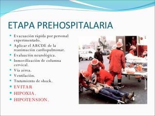 ETAPA PREHOSPITALARIA Evacuación rápida por personal experimentado.  Aplicar el ABCDE de la reanimación cardiopulmonar. Evaluación neurológica. Inmovilización de columna cervical.  Vía aérea.  Ventilación.  Tratamiento de shock. EVITAR  HIPOXIA. HIPOTENSION. 
