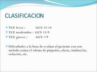 CLASIFICACION TCE leves :  GCS 15-14 TCE moderados :  GCS 13-9 TCE graves :  GCS < 9 Dificultades a la hora de evaluar al paciente con este método serían el edema de párpados, afasia, intubación, sedación, etc. 