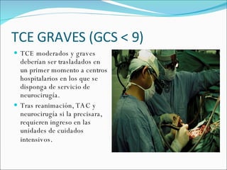 TCE GRAVES (GCS < 9) TCE moderados y graves deberían ser trasladados en un primer momento a centros hospitalarios en los que se disponga de servicio de neurocirugía. Tras reanimación, TAC y neurocirugía si la precisara, requieren ingreso en las unidades de cuidados intensivos . 