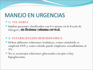 MANEJO EN URGENCIAS 1:  VIA AEREA  Intubar pacientes clasificados con 8 o menos en la Escala de Glasgow,  sin flexionar columna cervical. 2:  ESTABILIZACION HEMODINAMICA Deben utilizarse soluciones isotónicas, como cristaloide se empleará SSN y como coloide puede emplearse seroalbúmina al 5%.  No se aconsejan soluciones glucosadas excepto si hay hipoglucemia.  