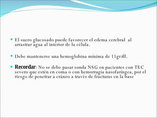 El suero glucosado puede favorecer el edema cerebral  al arrastrar agua al interior de la célula.  Debe mantenerse una hemoglobina mínima de 11gr/dl. Recordar : No se debe pasar sonda NSG en pacientes con TEC severo que estén en coma o con hemorragia nasofaríngea, por el riesgo de penetrar a cráneo a través de fracturas en la base 