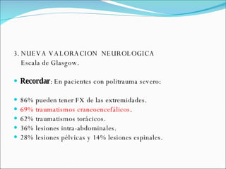 3. NUEVA VALORACION  NEUROLOGICA Escala de Glasgow.  Recordar : En pacientes con politrauma severo:  86% pueden tener FX de las extremidades. 69% traumatismos craneoencefálicos . 62% traumatismos torácicos. 36% lesiones intra-abdominales. 28% lesiones pélvicas y 14% lesiones espinales. 