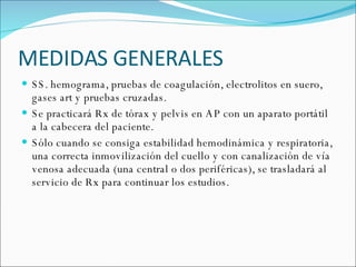 MEDIDAS GENERALES SS. hemograma, pruebas de coagulación, electrolitos en suero, gases art y pruebas cruzadas. Se practicará Rx de tórax y pelvis en AP con un aparato portátil a la cabecera del paciente. Sólo cuando se consiga estabilidad hemodinámica y respiratoria, una correcta inmovilización del cuello y con canalización de vía venosa adecuada (una central o dos periféricas), se trasladará al servicio de Rx para continuar los estudios. 