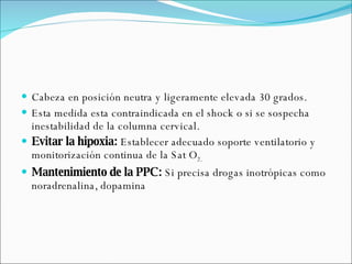 Cabeza en posición neutra y ligeramente elevada 30 grados. Esta medida esta contraindicada en el shock o si se sospecha inestabilidad de la columna cervical. Evitar la hipoxia:  Establecer adecuado soporte ventilatorio y monitorización continua de la Sat O 2.   Mantenimiento de la PPC:  Si precisa drogas inotrópicas como noradrenalina, dopamina  