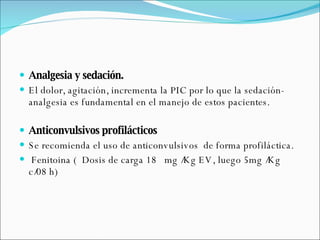 Analgesia y sedación. El dolor, agitación, incrementa la PIC por lo que la sedación-analgesia es fundamental en el manejo de estos pacientes. Anticonvulsivos profilácticos Se recomienda el uso de anticonvulsivos  de forma profiláctica. Fenitoina (  Dosis de carga 18  mg /Kg EV, luego 5mg /Kg c/08 h)  