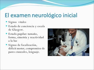 El examen neurológico inicial Signos  vitales Estado de conciencia y escala de Glasgow. Estado pupilar: tamaño, forma, simetría y reactividad a la luz  Signos de focalización, déficit motor, compromiso de pares craneales, lenguaje. 