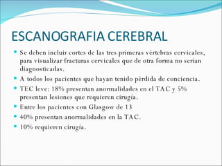 ESCANOGRAFIA CEREBRAL  Se deben incluir cortes de las tres primeras vértebras cervicales, para visualizar fracturas cervicales que de otra forma no serían diagnosticadas. A todos los pacientes que hayan tenido pérdida de conciencia. TEC leve: 18% presentan anormalidades en el TAC y 5% presentan lesiones que requieren cirugía.  Entre los pacientes con Glasgow de 13 40% presentan anormalidades en la TAC. 10% requieren cirugía.  