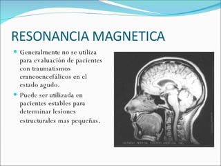 RESONANCIA MAGNETICA Generalmente no se utiliza para evaluación de pacientes con traumatismos craneoencefálicos en el estado agudo. Puede ser utilizada en pacientes estables para determinar lesiones estructurales mas pequeñas . 