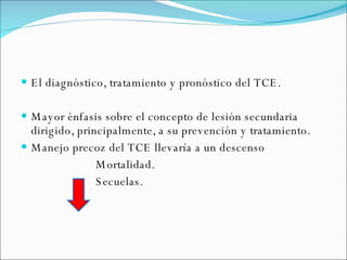 El diagnóstico, tratamiento y pronóstico del TCE. Mayor énfasis sobre el concepto de lesión secundaria dirigido, principalmente, a su prevención y tratamiento. Manejo precoz del TCE llevaría a un descenso Mortalidad.  Secuelas. 
