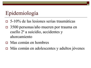 Epidemiología
 5-10% de las lesiones serias traumáticas
 3500 personas/año mueren por trauma en
cuello 2ª a suicidio, accidentes y
ahorcamiento
 Mas común en hombres
 Más común en adolescentes y adultos jóvenes
 