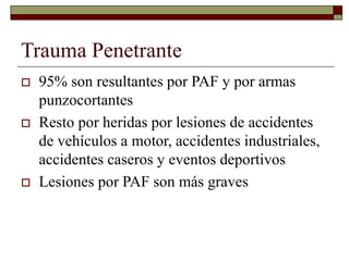 Trauma Penetrante
 95% son resultantes por PAF y por armas
punzocortantes
 Resto por heridas por lesiones de accidentes
de vehículos a motor, accidentes industriales,
accidentes caseros y eventos deportivos
 Lesiones por PAF son más graves
 
